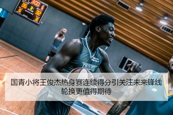 国青小将王俊杰热身赛连续得分引关注未来锋线轮换更值得期待